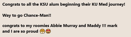 Congrats to all the KSU alum beginning their KU Med journey! Way to go Chance-Man!! congrats to my roomies Abbie Murray and Maddy !!! mark and I are so proud